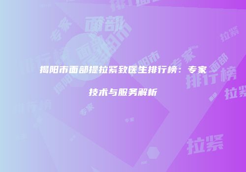 揭阳市面部提拉紧致医生排行榜：专家技术与服务解析
