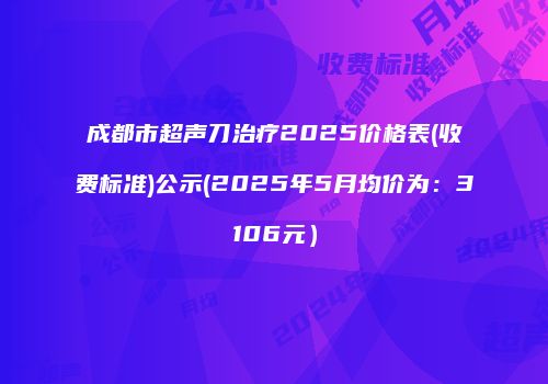 成都市超声刀治疗2025价格表(收费标准)公示(2025年5月均价为：3106元）