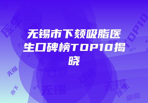 无锡市下颏吸脂医生口碑榜TOP10揭晓