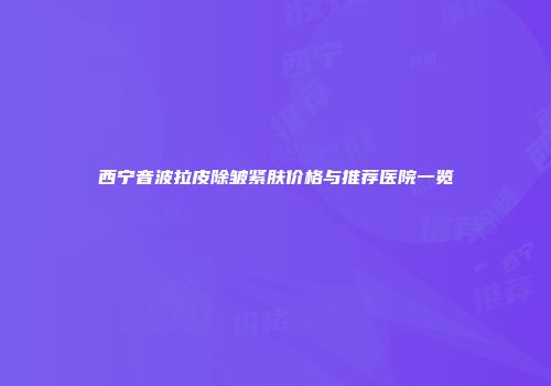 西宁音波拉皮除皱紧肤价格与推荐医院一览