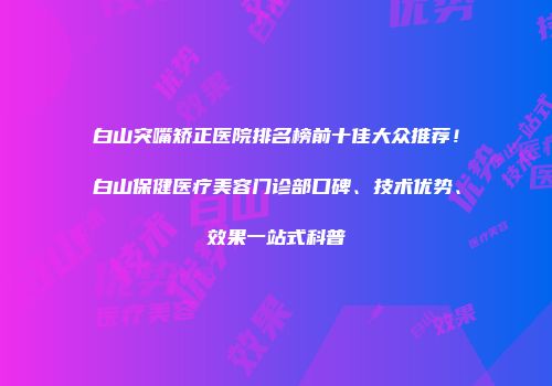 白山突嘴矫正医院排名榜前十佳大众推荐！白山保健医疗美容门诊部口碑、技术优势、效果一站式科普