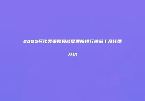 2025怀化美莱隆鼻修复医院排行榜前十及详细介绍