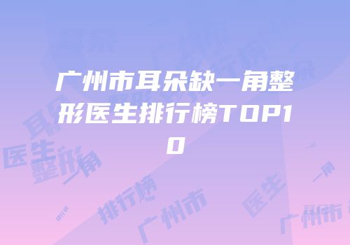 广州市耳朵缺一角整形医生排行榜TOP10