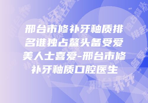 邢台市修补牙釉质排名谁独占鳌头备受爱美人士喜爱-邢台市修补牙釉质口腔医生