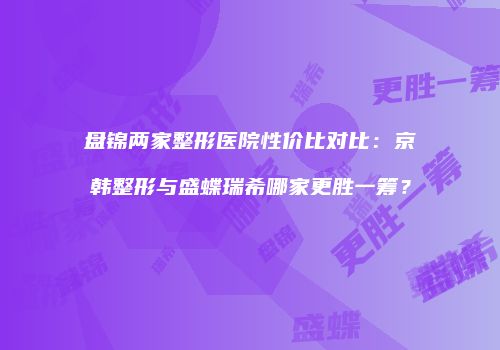 盘锦两家整形医院性价比对比：京韩整形与盛蝶瑞希哪家更胜一筹？