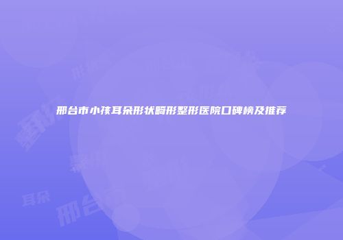 邢台市小孩耳朵形状畸形整形医院口碑榜及推荐
