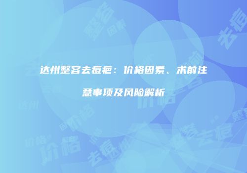 达州整容去痘疤：价格因素、术前注意事项及风险解析