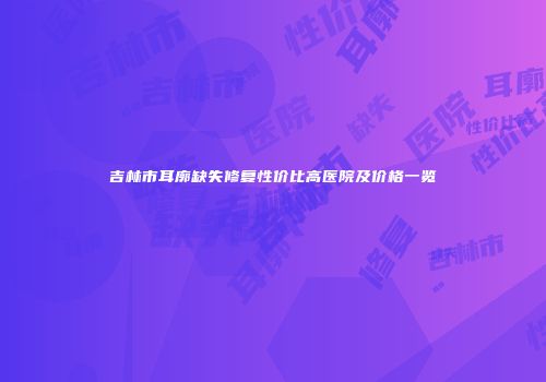 吉林市耳廓缺失修复性价比高医院及价格一览