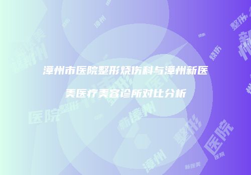 漳州市医院整形烧伤科与漳州新医美医疗美容诊所对比分析