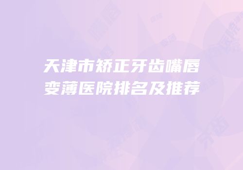 天津市矫正牙齿嘴唇变薄医院排名及推荐