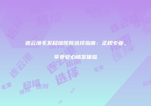 连云港毛发移植医院选择指南：正规专业，享受安心植发体验