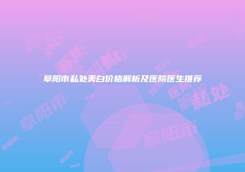 阜阳市私处美白价格解析及医院医生推荐