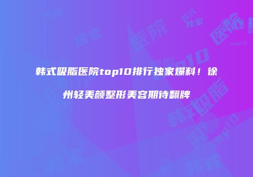 韩式吸脂医院top10排行独家爆料！徐州轻美颜整形美容期待翻牌