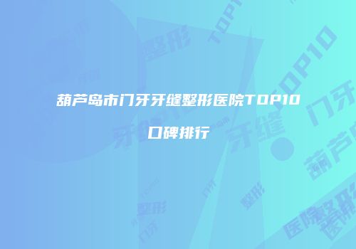 葫芦岛市门牙牙缝整形医院TOP10口碑排行