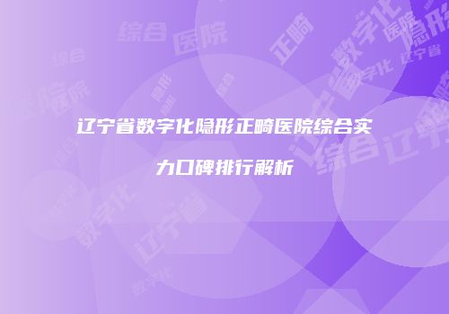 辽宁省数字化隐形正畸医院综合实力口碑排行解析