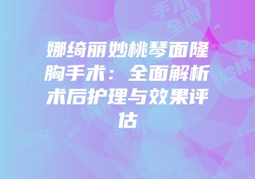 娜绮丽妙桃琴面隆胸手术：全面解析术后护理与效果评估