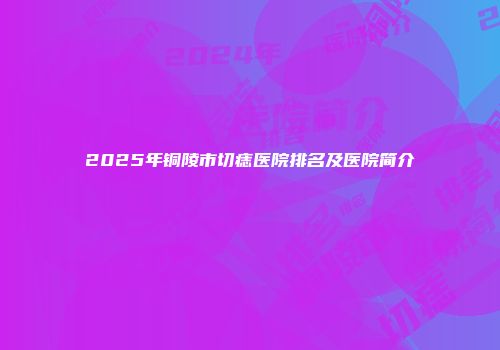 2025年铜陵市切痣医院排名及医院简介