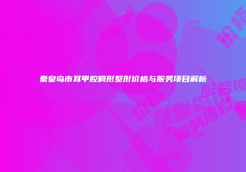 秦皇岛市耳甲腔畸形整形价格与服务项目解析