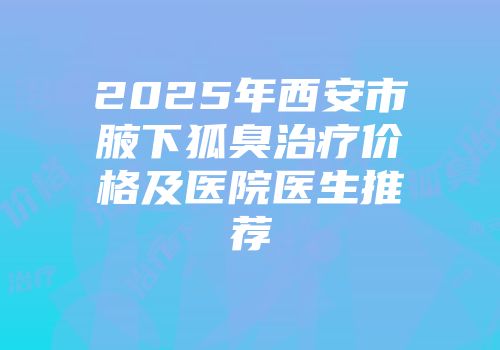 2025年西安市腋下狐臭治疗价格及医院医生推荐