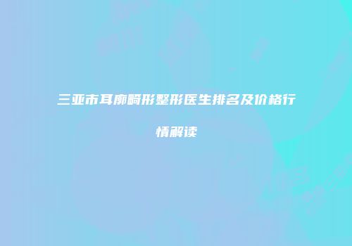 三亚市耳廓畸形整形医生排名及价格行情解读