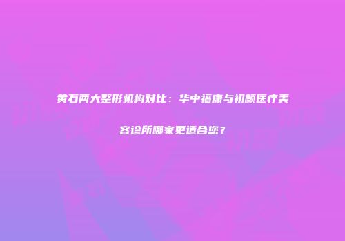 黄石两大整形机构对比：华中福康与初颜医疗美容诊所哪家更适合您？
