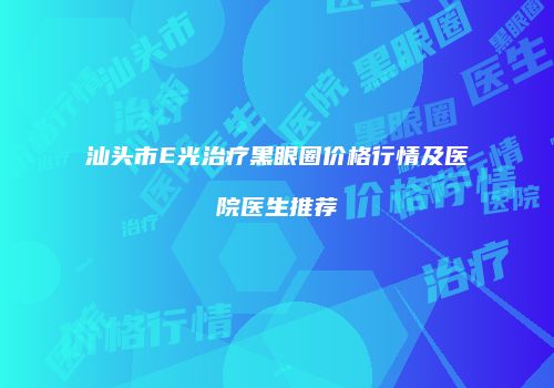 汕头市E光治疗黑眼圈价格行情及医院医生推荐