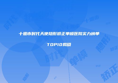 十堰市时代天使隐形矫正单模医院实力榜单TOP10揭晓