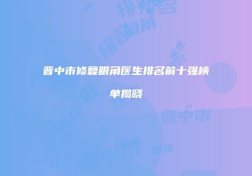 晋中市修复眼角医生排名前十强榜单揭晓
