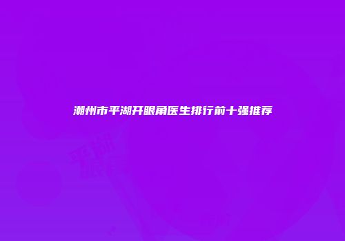 潮州市平湖开眼角医生排行前十强推荐