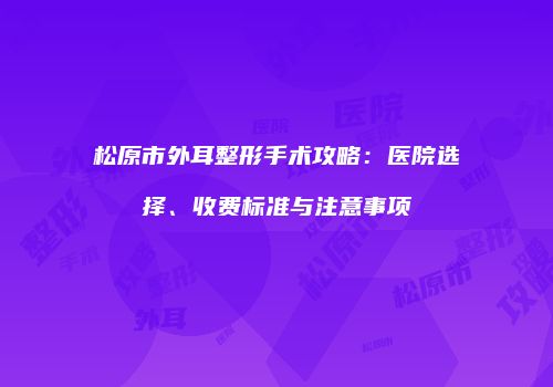 松原市外耳整形手术攻略：医院选择、收费标准与注意事项