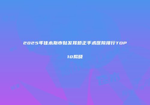 2025年佳木斯市贴发耳矫正手术医院排行TOP10揭晓