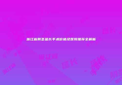 浙江省阴茎延长手术价格及医院推荐全解析