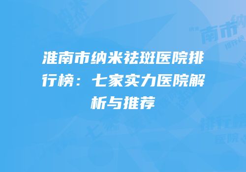 淮南市纳米祛斑医院排行榜：七家实力医院解析与推荐
