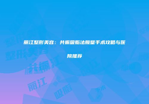 丽江整形美容：共振吸脂法腹壁手术攻略与医院推荐