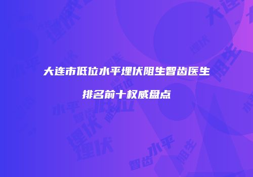 大连市低位水平埋伏阻生智齿医生排名前十权威盘点