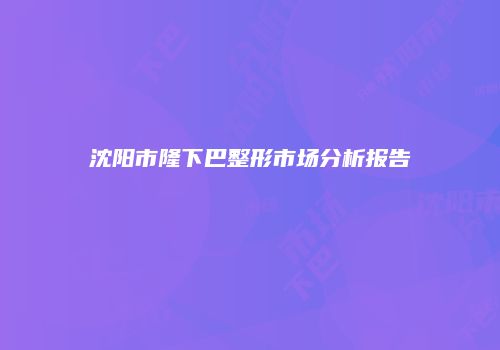 沈阳市隆下巴整形市场分析报告