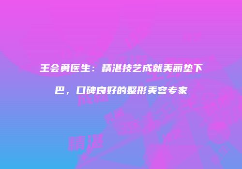 王会勇医生：精湛技艺成就美丽垫下巴，口碑良好的整形美容专家