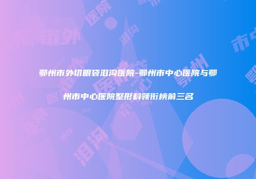 鄂州市外切眼袋泪沟医院-鄂州市中心医院与鄂州市中心医院整形科领衔榜前三名