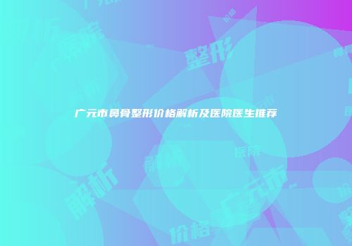 广元市鼻骨整形价格解析及医院医生推荐