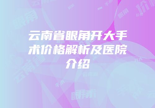 云南省眼角开大手术价格解析及医院介绍