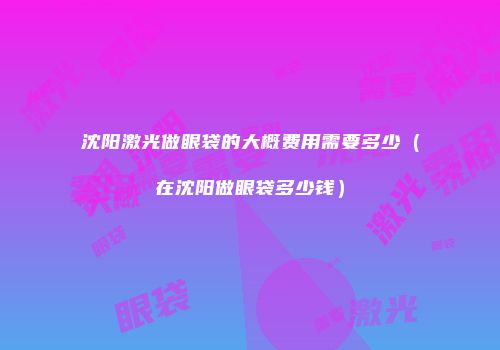 沈阳激光做眼袋的大概费用需要多少（在沈阳做眼袋多少钱）