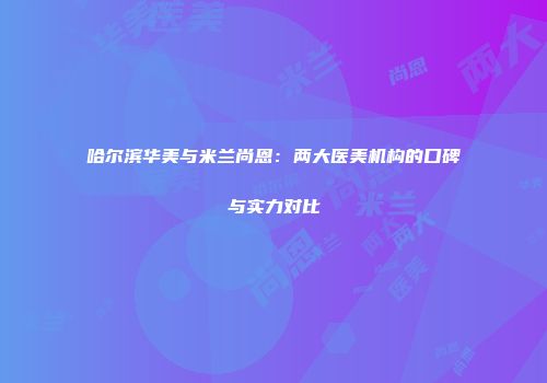 哈尔滨华美与米兰尚恩：两大医美机构的口碑与实力对比