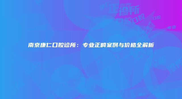南京康仁口腔诊所：专业正畸案例与价格全解析