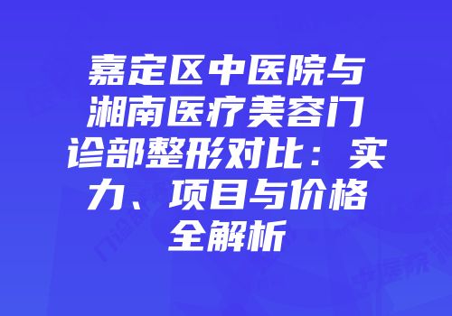 嘉定区中医院与湘南医疗美容门诊部整形对比：实力、项目与价格全解析