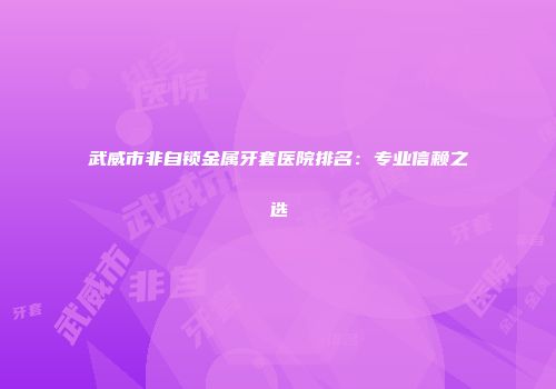 武威市非自锁金属牙套医院排名：专业信赖之选
