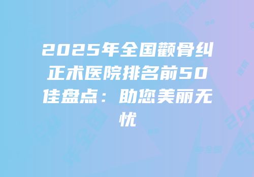 2025年全国颧骨纠正术医院排名前50佳盘点：助您美丽无忧