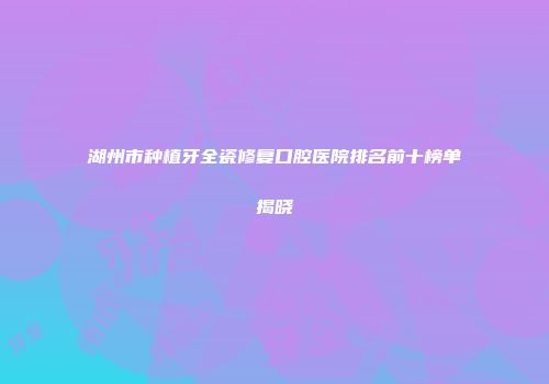 湖州市种植牙全瓷修复口腔医院排名前十榜单揭晓