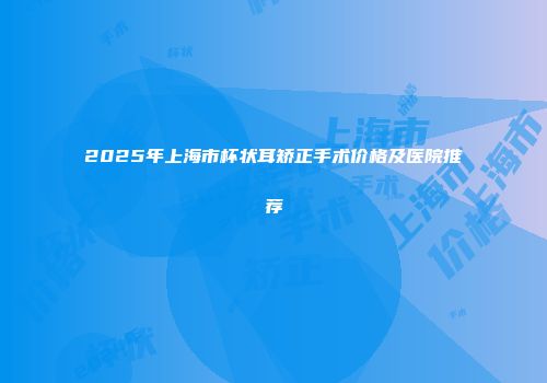 2025年上海市杯状耳矫正手术价格及医院推荐