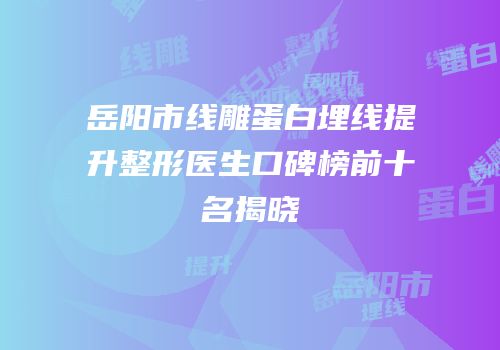 岳阳市线雕蛋白埋线提升整形医生口碑榜前十名揭晓