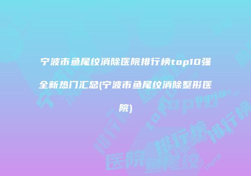 宁波市鱼尾纹消除医院排行榜top10强全新热门汇总(宁波市鱼尾纹消除整形医院)